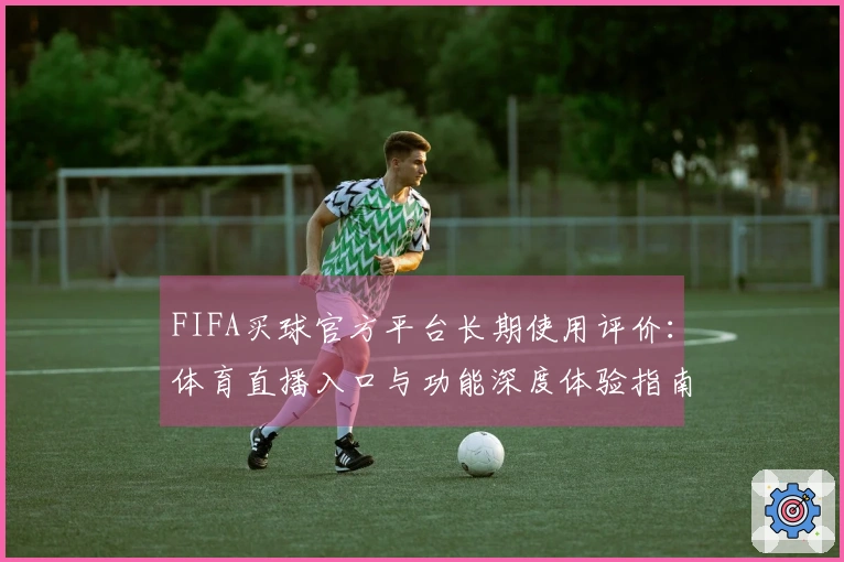 FIFA买球官方平台长期使用评价：体育直播入口与功能深度体验指南