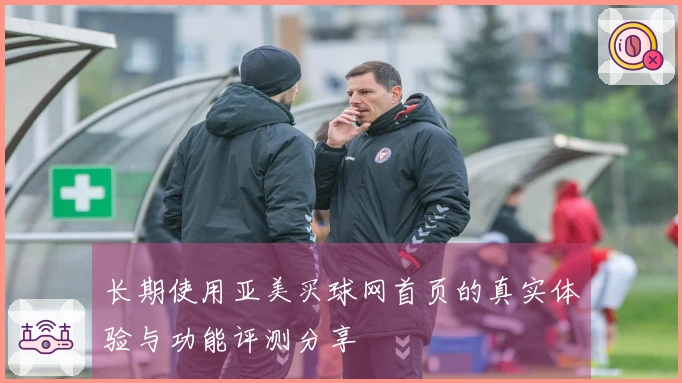 长期使用亚美买球网首页的真实体验与功能评测分享
