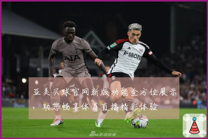 亚美买球官网新版功能全方位展示，助您畅享体育直播精彩体验