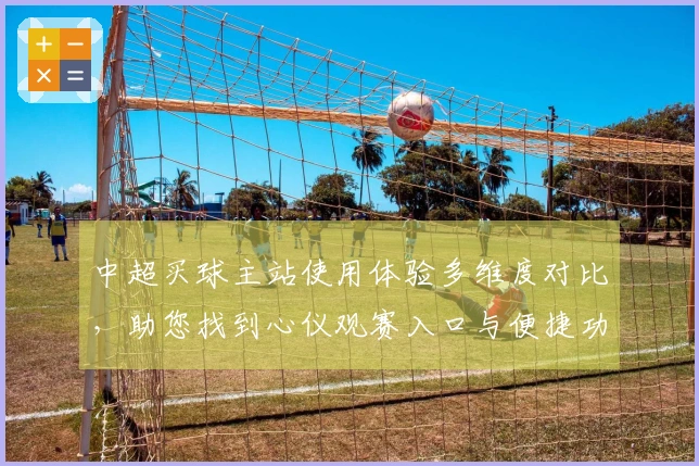 中超买球主站使用体验多维度对比，助您找到心仪观赛入口与便捷功能