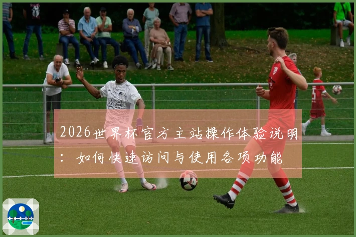 2026世界杯官方主站操作体验说明：如何快速访问与使用各项功能