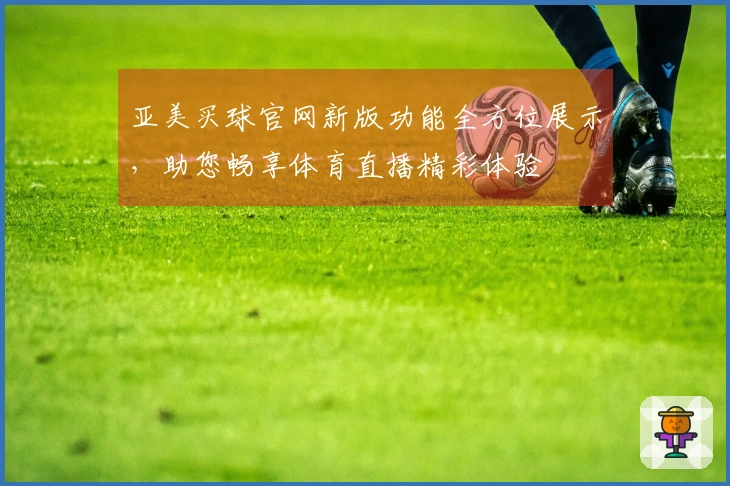 亚美买球官网新版功能全方位展示，助您畅享体育直播精彩体验
