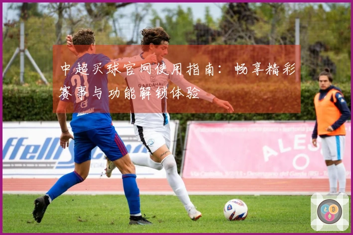 中超买球官网使用指南：畅享精彩赛事与功能解锁体验