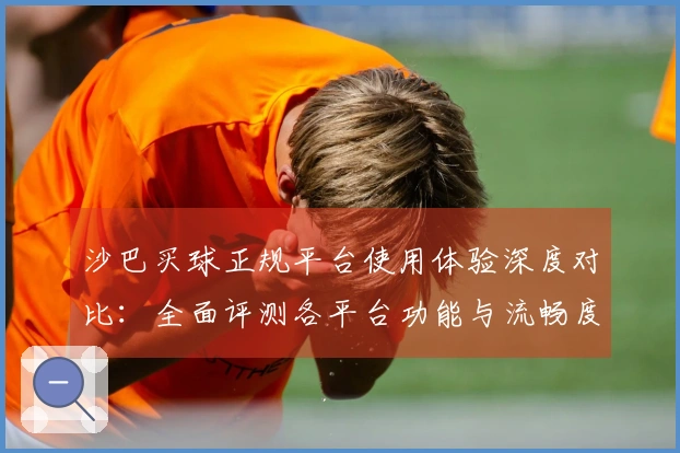 沙巴买球正规平台使用体验深度对比：全面评测各平台功能与流畅度