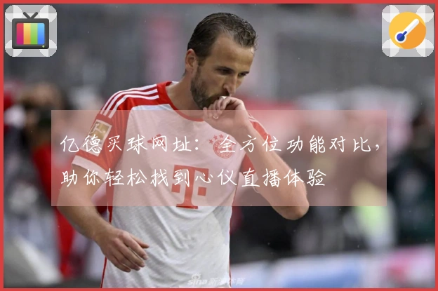 亿德买球网址：全方位功能对比，助你轻松找到心仪直播体验