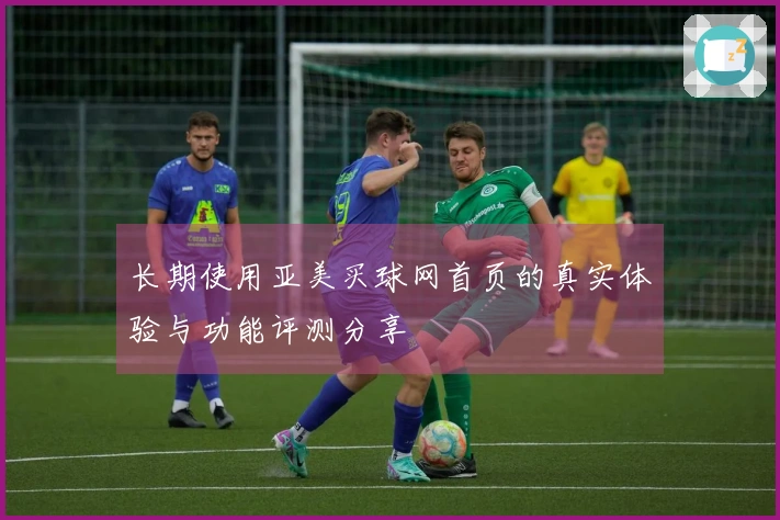 长期使用亚美买球网首页的真实体验与功能评测分享